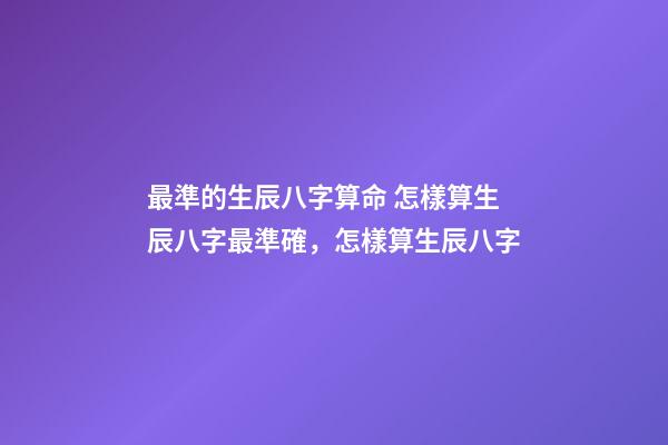 最準的生辰八字算命 怎樣算生辰八字最準確，怎樣算生辰八字
